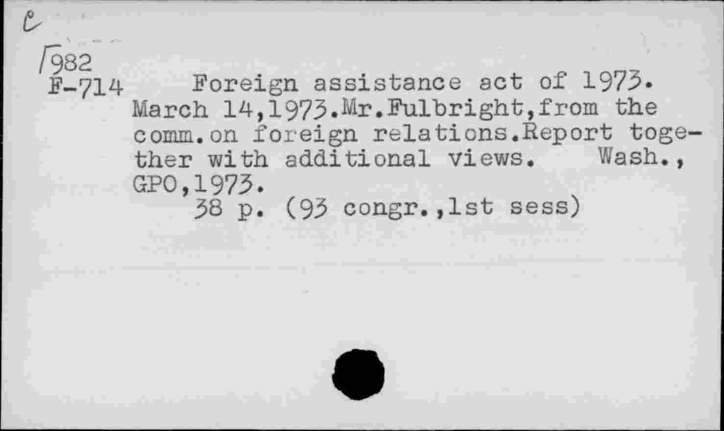 ﻿/982
F-714
Foreign assistance act of 1975» March 14,1973.Mr.Fulbright,from the comm.on foreign relations.Report together with additional views. Wash., GPO,1973.
38 p. (95 congr. ,1st sess)